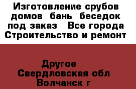 Изготовление срубов домов, бань, беседок под заказ - Все города Строительство и ремонт » Другое   . Свердловская обл.,Волчанск г.